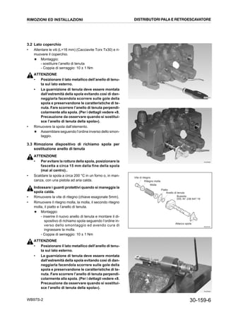 30-159-6WB97S-2
3.2 Lato coperchio
• Allentare le viti (L=16 mm) (Cacciavite Torx Tx30) e ri-
muovere il coperchio.
★ Montaggio:
- sostituire l’anello di tenuta
- Coppia di serraggio: 10 ± 1 Nm
ATTENZIONE
• Posizionare il lato metallico dell’anello di tenu-
ta sul lato esterno.
• La guarnizione di tenuta deve essere montata
dall’estremità della spola evitando così di dan-
neggiarla facendola scorrere sulle gole della
spola e preservandone le caratteristiche di te-
nuta. Fare scorrere l’anello di tenuta perpendi-
colarmente alla spola. (Per i dettagli vedere «8.
Precauzione da osservare quando si sostitui-
sce l’anello di tenuta della spola»).
• Rimuovere la spola dall’elemento.
★ Assemblare seguendo l’ordine inverso dello smon-
taggio.
3.3 Rimozione dispositivo di richiamo spola per
sostituzione anello di tenuta
ATTENZIONE
• Per evitare la rottura della spola, posizionare la
fascetta a circa 15 mm dalla fine della spola
(mai al centro)..
• Scaldare la spola a circa 200 °C in un forno o, in man-
canza, con una pistola ad aria calda.
Indossare i guanti protettivi quando si maneggia la
spola calda.
• Rimuovere la vite di ritegno (chiave esagonale 5mm).
• Rimuovere il ritegno molla, la molla, il secondo ritegno
molla, il piatto e l’anello di tenuta.
★ Montaggio:
- inserire il nuovo anello di tenuta e montare il di-
spositivo di richiamo spola seguendo l’ordine in-
verso dello smontaggio ed avendo cura di
ingrassare la molla.
- Coppia di serraggio: 10 ± 1 Nm
ATTENZIONE
• Posizionare il lato metallico dell’anello di tenu-
ta sul lato esterno.
• La guarnizione di tenuta deve essere montata
dall’estremità della spola evitando così di dan-
neggiarla facendola scorrere sulle gole della
spola e preservandone le caratteristiche di te-
nuta. Fare scorrere l’anello di tenuta perpendi-
colarmente alla spola. (Per i dettagli vedere «8.
Precauzione da osservare quando si sostitui-
sce l’anello di tenuta della spola»).
RKZB5970
RKZB5980
RKZ07591
Vite di ritegno
Ritegno molla
Molla
Piatto
Anello di tenuta
Bussola
DIS.-N°:236 647 19
Attacco spola
RKZB5990
RIMOZIONI ED INSTALLAZIONI DISTRIBUTORI PALA E RETROESCAVATORE
 