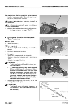 30-159-7 WB97S-2
3.4 Sostituzione attacco spola (solo se necessario)
• Scaldare la spola a circa 200 °C in un forno o, in man-
canza, con una pistola ad aria calda.
Indossare i guanti protettivi quando si maneggia la
spola calda.
Per evitare deformazioni alla spola, non utilizzare
torce per saldatura.
• Allentare l’attacco spola utilizzando un chiave da 8 mm.
★ Montaggio: coppia di serraggio: 10 ± 1 Nm
4. Rimozione del dispositivo di richiamo spola
“Detent” meccanico
4.1 Lato spola
• Vedere paragrafo 3.1
4.2 Lato coperchio
• Allentare le viti (Cacciavite Torx Tx30) e rimuovere il co-
perchio.
• Rimuovere la spola dall’elemento.
★ Montaggio:
- sostituire la guarnizione OR del distanziale
- Sostituire gli anelli di tenuta lato spola e lato richiamo
spola.
- Coppia di serraggio:10 ± 1 Nm
ATTENZIONE
• Posizionare il lato metallico dell’anello di tenu-
ta sul lato esterno.
• La guarnizione di tenuta deve essere montata
dall’estremità della spola evitando così di dan-
neggiarla facendola scorrere sulle gole della
spola e preservandone le caratteristiche di te-
nuta. Fare scorrere l’anello di tenuta perpendi-
colarmente alla spola. (Per i dettagli vedere «8.
Precauzione da osservare quando si sostitui-
sce l’anello di tenuta della spola»).
• Utilizzare la fascetta (DSI. –No: 236 647 19) ed una
morsa per bloccare la spola
ATTENZIONE
• Per evitare la rottura della spola, posizionare la
fascetta a circa 15 mm dalla fine della spola
(mai al centro).
RKZB6000
RKZB6010
RKZB6020
RKZ07601
Sfera centrale
Molla
Vite di ritegno
Sede
sfera
Distanziale
Bussola
DIS.-N°:236 647 19
Anello di tenuta
O-ring
Sfere
RIMOZIONI ED INSTALLAZIONI DISTRIBUTORI PALA E RETROESCAVATORE
 