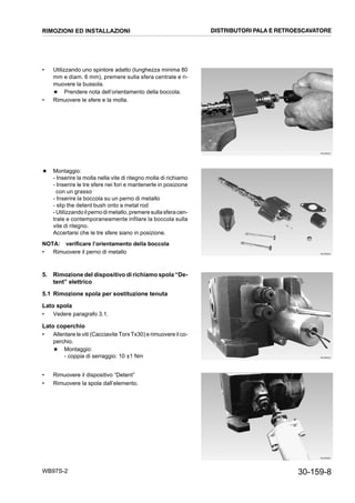 30-159-8WB97S-2
• Utilizzando uno spintore adatto (lunghezza minima 80
mm e diam. 6 mm), premere sulla sfera centrale e ri-
muovere la bussola.
★ Prendere nota dell’orientamento della boccola.
• Rimuovere le sfere e la molla.
★ Montaggio:
- Inserire la molla nella vite di ritegno molla di richiamo
- Inserire le tre sfere nei fori e mantenerle in posizione
con un grasso
- Inserire la boccola su un perno di metallo
- slip the detent bush onto a metal rod
-Utilizzandoilpernodimetallo,premeresullasferacen-
trale e contemporaneamente infilare la boccola sulla
vite di ritegno.
Accertarsi che le tre sfere siano in posizione.
NOTA: verificare l’orientamento della boccola
• Rimuovere il perno di metallo
5. Rimozione del dispositivo di richiamo spola “De-
tent” elettrico
5.1 Rimozione spola per sostituzione tenuta
Lato spola
• Vedere paragrafo 3.1.
Lato coperchio
• Allentare le viti (Cacciavite Torx Tx30) e rimuovere il co-
perchio.
★ Montaggio:
- coppia di serraggio: 10 ±1 Nm
• Rimuovere il dispositivo “Detent”
• Rimuovere la spola dall’elemento.
RKZB6030
RKZB6040
RKZB6050
RKZB6060
RIMOZIONI ED INSTALLAZIONI DISTRIBUTORI PALA E RETROESCAVATORE
 