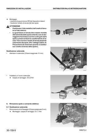 30-159-9 WB97S-2
★ Montaggio:
- sostituire la guarnizione OR del dispositivo detent
- Sostituire l’anello di tenuta del lato spola
ATTENZIONE
• Posizionare il lato metallico dell’anello di tenu-
ta sul lato esterno.
• La guarnizione di tenuta deve essere montata
dall’estremità della spola evitando così di dan-
neggiarla facendola scorrere sulle gole della
spola e preservandone le caratteristiche di te-
nuta. Fare scorrere l’anello di tenuta perpendi-
colarmente alla spola. (Per i dettagli vedere «8.
Precauzione da osservare quando si sostitui-
sce l’anello di tenuta della spola»).
Sostituzione solenoide
• Allentare il solenoide (Chiave esagonale 10 mm)
• Installare un nuovo solenoide.
★ Coppia di serraggio: 20 ±2 Nm
6. Rimozione spola a comando elettrico
6.1 Sostituzione solenoide
• Rimuovere le viti di fissaggio (Chiave esagonale 5 mm).
★ Montaggio: coppia di serraggio 10 ± 1 Nm
RKZB6070
RKZB6080
RKZB6090
RKZB6100
RIMOZIONI ED INSTALLAZIONI DISTRIBUTORI PALA E RETROESCAVATORE
 
