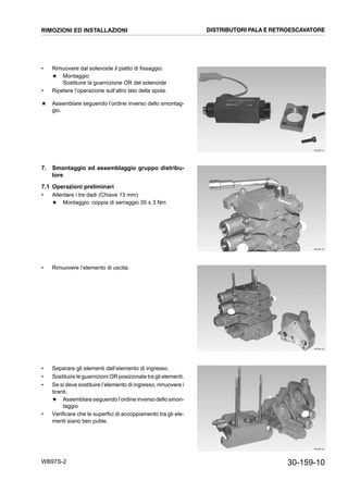 30-159-10WB97S-2
• Rimuovere dal solenoide il piatto di fissaggio.
★ Montaggio
Sostituire la guarnizione OR del solenoide
• Ripetere l’operazione sull’altro lato della spola.
★ Assemblare seguendo l’ordine inverso dello smontag-
gio.
7. Smontaggio ed assemblaggio gruppo distribu-
tore
7.1 Operazioni preliminari
• Allentare i tre dadi (Chiave 13 mm)
★ Montaggio: coppia di serraggio 35 ± 3 Nm
• Rimuovere l’elemento di uscita.
• Separare gli elementi dall’elemento di ingresso.
• Sostituire le guarnizioni OR posizionate tra gli elementi.
• Se si deve sostituire l’elemento di ingresso, rimuovere i
tiranti.
★ Assemblare seguendo l’ordine inverso dello smon-
taggio
• Verificare che le superfici di accoppiamento tra gli ele-
menti siano ben pulite.
RKZB6110
RKZB6120
RKZB6130
RKZB6140
RIMOZIONI ED INSTALLAZIONI DISTRIBUTORI PALA E RETROESCAVATORE
 