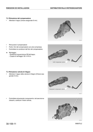 30-159-11 WB97S-2
7.2 Rimozione del compensatore
• Allentare il tappo (chiave esagonale 8 mm)
• Rimuovere il compensatore
• Pulire i fori del compensatore con aria compressa.
• Controllare le condizioni del foro del compensatore.
★ Montaggio:
- Sostituire la guarnizione OR del tappo.
- Coppia di serraggio: 60 ± 6 N.m.
7.3 Rimozione valvola di ritegno
• Allentare il tappo della valvola di ritegno (Chiave esa-
gonale 5 mm).
• Controllarevisivamente icomponentie,nel casosia ne-
cessario, sostituire l’intera valvola.
RKZB6150
RKZB6160
RKZB6170
RKZB6190RKZB6180
RIMOZIONI ED INSTALLAZIONI DISTRIBUTORI PALA E RETROESCAVATORE
 
