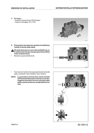 30-159-12WB97S-2
★ Montaggio:
- Sostituire la guarnizione OR del tappo
- Coppia di serraggio: 30 ± 3 Nm
8. Precauzione da osservare quando si sostituisce
l’anello di tenuta della spola
Gli anelli di tenuta non sono intercambiabili con al-
tri sistemiditenuta(peresempio guarnizione ORed
anello antiestrusione).
• Montare la spola nell’elemento.
• Fare scorrere l’anello di tenuta perpendicolarmente alla
spola, orientando il lato metallico verso l’esterno.
NOTA: La guarnizione di tenuta deve essere montata
dall’estremità della spola evitando così di dan-
neggiarla facendola scorrere sulle gole della
spola e preservandone le caratteristiche di te-
nuta.
RKZB6190
RKZB6200
RIMOZIONI ED INSTALLAZIONI DISTRIBUTORI PALA E RETROESCAVATORE
 