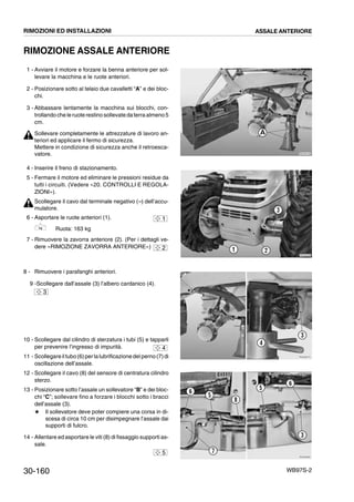 30-160 WB97S-2
RIMOZIONE ASSALE ANTERIORE
1 - Avviare il motore e forzare la benna anteriore per sol-
levare la macchina e le ruote anteriori.
2 - Posizionare sotto al telaio due cavalletti “A” e dei bloc-
chi.
3 - Abbassare lentamente la macchina sui blocchi, con-
trollando che leruoterestino sollevatedaterraalmeno5
cm.
Sollevare completamente le attrezzature di lavoro an-
teriori ed applicare il fermo di sicurezza.
Mettere in condizione di sicurezza anche il retroesca-
vatore.
4 - Inserire il freno di stazionamento.
5 - Fermare il motore ed eliminare le pressioni residue da
tutti i circuiti. (Vedere «20. CONTROLLI E REGOLA-
ZIONI»).
Scollegare il cavo dal terminale negativo (--) dell’accu-
mulatore.
6 - Asportare le ruote anteriori (1).
Ruota: 163 kg
7 - Rimuovere la zavorra anteriore (2). (Per i dettagli ve-
dere «RIMOZIONE ZAVORRA ANTERIORE»)
8 - Rimuovere i parafanghi anteriori.
9 -Scollegare dall’assale (3) l’albero cardanico (4).
10 - Scollegare dal cilindro di sterzatura i tubi (5) e tapparli
per prevenire l’ingresso di impurità.
11 - Scollegareiltubo(6)perlalubrificazionedel perno(7)di
oscillazione dell’assale.
12 - Scollegare il cavo (8) del sensore di centratura cilindro
sterzo.
13 - Posizionare sotto l’assale un sollevatore “B” e dei bloc-
chi “C”; sollevare fino a forzare i blocchi sotto i bracci
dell’assale (3).
# Il sollevatore deve poter compiere una corsa in di-
scesa di circa 10 cm per disimpegnare l’assale dai
supporti di fulcro.
14 - Allentare ed asportare le viti (8) di fissaggio supporti as-
sale.
RKZA9150
A
RKZA9160
21
3
1
2
RKZA9270
3
4
3
4
RKZA9280
3
5
5
7
8
6
6
5
RIMOZIONI ED INSTALLAZIONI ASSALE ANTERIORE
 