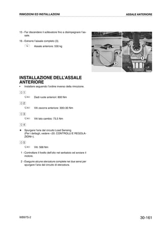 30-161WB97S-2
15 - Far discendere il sollevatore fino a disimpegnare l’as-
sale.
16 - Estrarre l’assale completo (3).
Assale anteriore: 530 kg
INSTALLAZIONE DELL’ASSALE
ANTERIORE
• Installare seguendo l’ordine inverso della rimozione.
Dadi ruote anteriori: 800 Nm
Viti zavorra anteriore: 300±30 Nm
Viti lato cambio: 73,5 Nm
# Spurgare l’aria dal circuito Load Sensing.
(Per i dettagli, vedere «20. CONTROLLI E REGOLA-
ZIONI»).
Viti: 568 Nm
1 - Controllare il livello dell’olio nel serbatoio ed avviare il
motore.
2 - Eseguire alcune sterzature complete nei due sensi per
spurgare l’aria dal circuito di sterzatura.
RKZA9250
8
8
1
2
3
4
5
RIMOZIONI ED INSTALLAZIONI ASSALE ANTERIORE
 