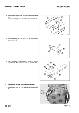 30-164 WB97S-2
3 - Rimuovere le aste di guida (5) ed asportare la rondella
(7).
Allentare le viti (8) ed asportare il cilindro completo (9).
4 - Staccare la testata (10) dal corpo (11) del cilindro e sfi-
lare lo stelo (12).
5 - Sfilare la testata (10) dallo stelo e rimuovere tutti gli
anelliditenuta(13),siadalcorpocilindrochedallostelo.
3. Smontaggio gruppo riduttore epicicloidale
1 - Rimuovere le viti (1) (n°2) di fissaggio del portasatelliti
(2).
RKZ05550
5
7
8
9
5
RKZ05560
11
12
10
RKZ05570
13
11
13
12
10
13
RKZB0110
1
2
RIMOZIONI ED INSTALLAZIONI ASSALE ANTERIORE
 