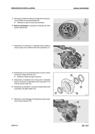 30-167WB97S-2
5 - Rimuovere l’anello di arresto (7)e separare il mozzo co-
rona (6) dalla corona epicicloidale (8).
# Verificare lo stato di usura dei particolari.
6 - Solo se necessario: rimuovere le boccole (9) utiliz-
zando l’attrezzo C1.
7 - Utilizzando un mazzuolo in materiale tenero sfilare il
mozzo ruota (10) e l’anello interno del cuscinetto (11).
8 - Posizionare su di una superficie piana il mozzo ruota e
rimuovere l’anello di tenuta (12).
# Sostituire l’anello ad ogni rimozione.
9- Utilizzando un estrattore ed un mazzuolo in materiale
tenero, rimuovere le ralle esterne dei cuscinetti (11) e
(13) dal mozzo ruota (10).
10 - Utilizzando un estrattore, rimuovere l’anello interno del
cuscinetto (13) dalla calotta (14).
11 - Allentare le viti di fissaggio (15) del perno snodo supe-
riore (16) ed inferiore (17).
RKZB0180
6
7
8
9
RKZB0170
10
11
RKZ05590
13
12
1011
RKZB0190
14
15
16
17
RIMOZIONI ED INSTALLAZIONI ASSALE ANTERIORE
 