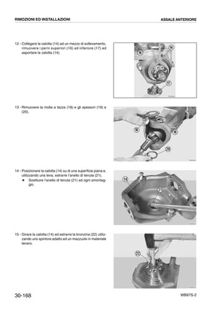 30-168 WB97S-2
12 - Collegare la calotta (14) ad un mezzo di sollevamento,
rimuovere i perni superiori (16) ed inferiore (17) ed
asportare la calotta (14).
13 - Rimuovere la molla a tazza (18) e gli spessori (19) e
(20).
14 - Posizionare la calotta (14) su di una superficie piana e,
utilizzando una leva, estrarre l’anello di tenuta (21).
# Sostituire l’anello di tenuta (21) ad ogni smontag-
gio.
15 - Girare la calotta (14) ed estrarre la bronzina (22) utiliz-
zando uno spintore adatto ed un mazzuolo in materiale
tenero.
RKZB0200
14
16
17
RKZB0220
18
20
19
RKZB0230
21
14
RKZB0240
22
RIMOZIONI ED INSTALLAZIONI ASSALE ANTERIORE
 