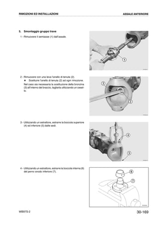 30-169WB97S-2
5. Smontaggio gruppo trave
1 - Rimuovere il semiasse (1) dall’assale.
2 - Rimuovere con una leva l’anello di tenuta (2).
# Sostituire l’anello di tenuta (2) ad ogni rimozione.
Nel caso sia necessaria la sostituzione della bronzina
(3) all’interno del braccio, tagliarla utilizzando un cesel-
lo.
3 - Utilizzando un estrattore, estrarre la boccola superiore
(4) ed inferiore (5) dalle sedi.
4 - Utilizzando un estrattore, estrarre la boccola interna (6)
del perno snodo inferiore (7).
RKZB0251
1
RKZB0260
2
3
RKZB0270
4
5
RKZ05250
6
7
RIMOZIONI ED INSTALLAZIONI ASSALE ANTERIORE
 