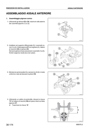 30-174 WB97S-2
ASSEMBLAGGIO ASSALE ANTERIORE
1. Assemblaggio pignone conico
1 - Utilizzando gli attrezzi C5 e C6, inserire le ralle esterne
dei cuscinetti pignone (1) e (2).
2 - Installare nel supporto differenziale (3) i cuscinetti co-
nici(1)e (2),ilfalsopignoneC7conla ghiera(4),l’albero
di riscontro C8 e le ghiere C9.
Serrare la ghiera (4) perprecaricare icuscinetti (1)e (2),
finchè il pignone risulta duro da ruotare.
3 - Montare le semicravatte (5) e serrare le viti (6) in modo
uniforme e tale da bloccare le ghiere C9.
4 - Utilizzando un calibro di profondità, rilevare la misura
“X” tra l’albero di riscontro C8 ed il piano interno al falso
pignone C7.
# Trascrivere la misura “X”.
RKZ05380
1
2
RKZ01792
C9
C9
C8 C7
3
4
RKZ01801
C9
5
5
6
RKZ01811
X
C7
RIMOZIONI ED INSTALLAZIONI ASSALE ANTERIORE
 
