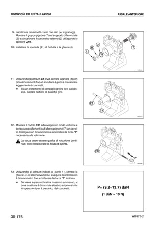 30-176 WB97S-2
9 - Lubrificare i cuscinetti conici con olio per ingranaggi.
Montare il gruppo pignone (7) nel supporto differenziale
(3) e posizionare il cuscinetto esterno (2) utilizzando lo
spintore C10.
10 - Installare la rondella (11) di battuta e la ghiera (4).
11 - Utilizzando gli attrezzi C4 e C3, serrare la ghiera (4) con
piccoliincrementifinoad annullareilgiocoeprecaricare
leggermente i cuscinetti.
# Tra un incremento di serraggio ghiera ed il succes-
sivo, ruotare l’albero di qualche giro.
12 - Montare il codolo C11 ed avvolgere in modo uniforme e
senza accavallamenti sull’albero pignone (7) un cavet-
to. Collegare un dinamometro e controllare la forza “P”
necessaria alla rotazione.
La forza deve essere quella di rotazione conti-
nua; non considerare la forza di spinta.
13 - Utilizzando gli attrezzi indicati al punto 11, serrare la
ghiera (4) ed alternativamente, eseguire il controllo con
il dinamometro fino ad ottenere la forza “P” indicata.
# Se viene superato il valore massimo ammesso, si
deve sostituire il distanziale elastico e ripetere tutte
le operazioni per il precarico dei cuscinetti.
RKZ05460
2
11
4
7
RKZ05470
C4
C3
RKZ05480
P
C11
P= (9,2¸13,7) daN
(1 daN = 10 N)
RIMOZIONI ED INSTALLAZIONI ASSALE ANTERIORE
 