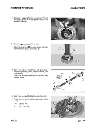 30-177WB97S-2
14 - Quando si è raggiunto il giusto precarico, cianfrinare il
labbro della ghiera (4) in corrispondenza della cava
dell’albero pignone (7).
2. Assemblaggio gruppo differenziale
1 - Utilizzando lo spintore C12, montare le ralle interne dei
cuscinetti a rulli (1) sulle semiscatole (2).
2 - Ricomporre le due semiscatole con tutti i suoi compo-
nenti interni (planetari, satelliti, ralle di rasamento, perni
e controdischi).
Unire le due semiscatole, allineando i riferimenti prati-
cati sulle stesse.
3 - Unire le due semiscatole (2) allineando i riferimenti.
4 - Posizionare la corona conica (3) e bloccarla serrando le
viti (4).
Viti: 155 Nm
Viti: Loctite 270
RKZB1270
4
7
RKZB0720
C12
2
1
RKZ05581
2
1
1
2
RKZB1290
4
3
RIMOZIONI ED INSTALLAZIONI ASSALE ANTERIORE
 
