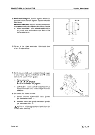 30-179WB97S-2
5 - Per aumentare il gioco, avvitare la ghiera dal lato op-
posto alla corona e svitare la ghiera opposta della stes-
sa quantità;
Per diminuire il gioco, avvitare la ghiera dal lato della
corona e svitare la ghiera opposta della stessa quantità.
# Prima di misurare il gioco, battere leggeri colpi di
mazzuolo sulle semicravatte per assicurarsi
dell’assestamento.
6 - Serrare la vite (4) per assicurare il bloccaggio delle
ghiere di registrazione.
7 - Con lo stesso metodo usato per il controllo della coppia
di rotazione del pignone, controllare la forza “T” neces-
saria per far ruotare l’intero gruppo.
# Forza necessaria:
(P+3.4)  T  (P+5.1) daN
P= forza riscontrata per pignone
# La forza deve essere quella di rotazione continua,
non considerare la forza necessaria per iniziare la
rotazione.
8 - Se la forza non rientra nei limiti:
a - Serrare ambedue le ghiere della stessa quantità
per aumentare la forza “T”.
b - Allentare ambedue le ghiere della stessa quantità
per diminuire la forza “T”.
Il gioco tra corona e pignone deve rimanere en-
tro i limiti ammessi.
RKZ05640
RKZ05650
4
4
RKZ05481
T
C11
RIMOZIONI ED INSTALLAZIONI ASSALE ANTERIORE
 