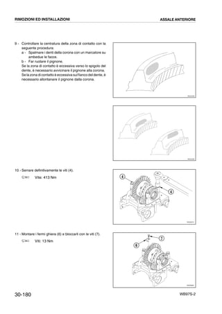 30-180 WB97S-2
9 - Controllare la centratura della zona di contatto con la
seguente procedura:
a - Spalmare i denti della corona con un marcatore su
ambedue le facce.
b - Far ruotare il pignone.
Se la zona di contatto è eccessiva verso lo spigolo del
dente, è necessario avvicinare il pignone alla corona.
Se la zona di contatto è eccessiva sulfianco deldente, è
necessario allontanare il pignone dalla corona.
10 - Serrare definitivamente le viti (4).
Vite: 413 Nm
11 - Montare i fermi ghiera (6) e bloccarli con le viti (7).
Viti: 13 Nm
RKZ01840
RKZ01850
RKZ05270
4
4
RKZ05690
6
7
RIMOZIONI ED INSTALLAZIONI ASSALE ANTERIORE
 