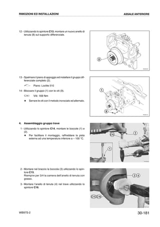 30-181WB97S-2
12 - Utilizzando lo spintore C13, montare un nuovo anello di
tenuta (8) sul supporto differenziale.
13 - Spalmare il piano di appoggio ed installare il gruppo dif-
ferenziale completo (2).
Piano: Loctite 510
14 - Bloccare il gruppo (1) con le viti (9).
Viti: 169 Nm
# Serrare le viti con il metodo incrociato ed alternato.
4. Assemblaggio gruppo trave
1 - Utilizzando lo spintore C14, montare le boccole (1) e
(2).
# Per facilitare il montaggio, raffreddare la pista
esterna ad una temperatura inferiore a – 100 °C.
2 - Montare nel braccio la boccola (3) utilizzando lo spin-
tore C15.
Riempire per 3/4 la camera dell’anello di tenuta con
grasso.
3 - Montare l’anello di tenuta (4) nel trave utilizzando lo
spintore C16.
RKZ05700
8
RKZ05710
1
9
RKZB0990
1
2
C15
RKZB1000
3 4
C16C15
RIMOZIONI ED INSTALLAZIONI ASSALE ANTERIORE
 