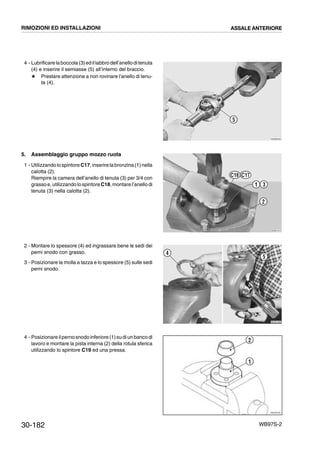 30-182 WB97S-2
4 - Lubrificare laboccola(3)ed illabbrodell’anelloditenuta
(4) e inserire il semiasse (5) all’interno del braccio.
# Prestare attenzione a non rovinare l’anello di tenu-
ta (4).
5. Assemblaggio gruppo mozzo ruota
1 - Utilizzandolo spintoreC17,inserirela bronzina (1)nella
calotta (2).
Riempire la camera dell’anello di tenuta (3) per 3/4 con
grasso e, utilizzando lospintoreC18, montare l’anello di
tenuta (3) nella calotta (2).
2 - Montare lo spessore (4) ed ingrassare bene le sedi dei
perni snodo con grasso.
3 - Posizionare la molla a tazza e lo spessore (5) sulle sedi
perni snodo.
4 - Posizionare ilpernosnodo inferiore (1)su diun banco di
lavoro e montare la pista interna (2) della rotula sferica
utilizzando lo spintore C19 ed una pressa.
RKZB0250
5
RKZB1010
31
2
C18 C17
RKZB1400
5
4
RKZ05720
2
1
RIMOZIONI ED INSTALLAZIONI ASSALE ANTERIORE
 