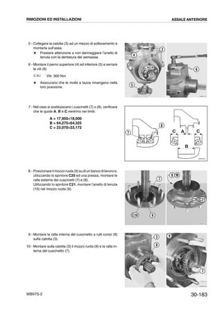 30-183WB97S-2
5 - Collegare la calotta (3) ad un mezzo di sollevamento e
montarla sull’asse.
# Prestare attenzione a non danneggiare l’anello di
tenuta con la dentatura del semiasse.
6 - Montare il perno superiore (4) ed inferiore (5) e serrare
le viti (6)
Viti: 300 Nm
# Assicurarsi che le molle a tazza rimangano nella
loro posizione.
7 - Nel caso si sostituiscano i cuscinetti (7) o (8), verificare
che le quote A, B e C rientrino nei limiti.
A = 17,950÷18,000
B = 64,275÷64,325
C = 23,070÷23,172
8 - Posizionare il mozzoruota (9)su diun banco dilavoro e,
utilizzando lo spintore C20 ed una pressa, montare le
ralle esterne dei cuscinetti (7) e (8).
Utilizzando lo spintore C21, montare l’anello di tenuta
(10) nel mozzo ruota (9).
9 - Montare la ralla interna del cuscinetto a rulli conici (8)
sulla calotta (3).
10 - Montare sulla calotta (3) il mozzo ruota (9) e la ralla in-
terna del cuscinetto (7).
RKZB1410
3
6
4
5
RKZ05740
C A C
B
8
7
RKZB1420
108
7
9C20
C20 C21
RKZB1430
3
8
9
7
RIMOZIONI ED INSTALLAZIONI ASSALE ANTERIORE
 