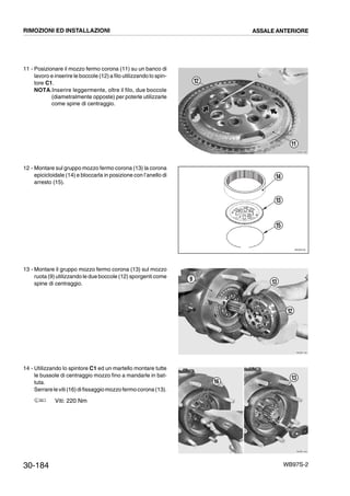 30-184 WB97S-2
11 - Posizionare il mozzo fermo corona (11) su un banco di
lavoro e inserire le boccole (12) a filo utilizzando lo spin-
tore C1.
NOTA.Inserire leggermente, oltre il filo, due boccole
(diametralmente opposte) per poterle utilizzarle
come spine di centraggio.
12 - Montare sul gruppo mozzo fermo corona (13) la corona
epicicloidale (14) e bloccarla in posizione con l’anello di
arresto (15).
13 - Montare il gruppo mozzo fermo corona (13) sul mozzo
ruota (9) utilizzando le due boccole (12) sporgenti come
spine di centraggio.
14 - Utilizzando lo spintore C1 ed un martello montare tutte
le bussole di centraggio mozzo fino a mandarle in bat-
tuta.
Serrareleviti(16)difissaggiomozzo fermocorona(13).
Viti: 220 Nm
RKZB1090
11
12
RKZ05730
13
14
15
RKZB1100
9
12
13
RKZB1440
16
13
RIMOZIONI ED INSTALLAZIONI ASSALE ANTERIORE
 