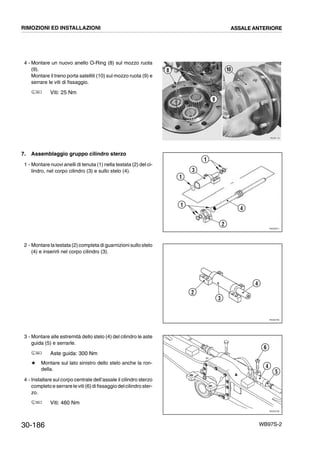 30-186 WB97S-2
4 - Montare un nuovo anello O-Ring (8) sul mozzo ruota
(9).
Montare il treno porta satelliti (10) sul mozzo ruota (9) e
serrare le viti di fissaggio.
Viti: 25 Nm
7. Assemblaggio gruppo cilindro sterzo
1 - Montare nuovi anelli di tenuta (1) nella testata (2) del ci-
lindro, nel corpo cilindro (3) e sullo stelo (4).
2 - Montare la testata (2) completa di guarnizioni sullo stelo
(4) e inserirli nel corpo cilindro (3).
3 - Montare alle estremità dello stelo (4) del cilindro le aste
guida (5) e serrarle.
Aste guida: 300 Nm
# Montare sul lato sinistro dello stelo anche la ron-
della.
4 - Installare sul corpo centrale dell’assale il cilindro sterzo
completo e serrare le viti (6)di fissaggio delcilindro ster-
zo.
Viti: 460 Nm
RKZB1140
8 10
9
RKZ05571
1
3
1
2
4
1
RKZ05780
2
3
4
RKZ05790
5
4
6
RIMOZIONI ED INSTALLAZIONI ASSALE ANTERIORE
 