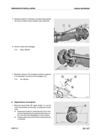 30-187WB97S-2
5 - Allentare il dado (7) e allentare o avvitare l’asta di guida
(5) al fine di infilare il perno filettato nella calotta (8).
6 - Serrare il dado (9) di fissaggio.
Dado: 260 Nm
7 - Montare il sensore (10) completo di staffa di supporto
(11) sull’assale e serrare le viti di fissaggio (12).
Viti: 460 Nm
8. Registrazione convergenza
1 - Montare 2 barre lineari “A” uguali, lunghe 1 m, sui lati
ruota, bloccandole con due dadi, sui prigionieri mozzo
ruota.
# Posizionare le barre in modo tale che la loro mez-
zaria corrisponda alla vite superiore del mozzo ruo-
ta e che siano ben appoggiate al mozzo stesso.
# Prestareattenzione acheilcilindrodisterzaturasia
in mezzaria
RKZB1160
8
57
RKZB1170
9
RKZ05541
10
1211
RKZB1190
50 cm50 cm
A
RIMOZIONI ED INSTALLAZIONI ASSALE ANTERIORE
 
