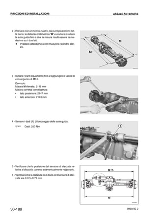 30-188 WB97S-2
2 - Rilevareconunmetroanastro,daipuntipiùestremidel-
le barre, la distanza millimetrica “M” e avvitare o svitare
le aste guida fino a che la misura risulti essere la me-
desima su i due lati.
# Prestare attenzione a non muovere il cilindro ster-
zo.
3 - Svitare i tiranti equamente fino a raggiungere il valore di
convergenza di M 5.
Esempio:
Misura M rilevata: 2145 mm
Misura corretta convergenza:
• lato posteriore: 2147 mm
• lato anteriore: 2143 mm
4 - Serrare i dadi (1) di bloccaggio delle aste guida.
Dadi: 250 Nm
5 - Verificare che la posizione del sensore di sterzata re-
lativa al disco sia corretta ed eventualmente registrarlo.
6 - Verificarecheladistanzatraildisco edilsensoredister-
zata sia di 0,5¸0,75 mm.
RKZB1200
M
MM
M
RKZB1210
0
--
RKZB1220
1
RKZ05810
M
M 0
- 5
RIMOZIONI ED INSTALLAZIONI ASSALE ANTERIORE
 