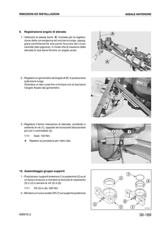 30-189WB97S-2
9. Registrazione angolo di sterzata
1 - Utilizzare le stesse barre “A” montate per la registra-
zione della convergenza ed una barra lunga, appog-
giata perfettamente alla parte lavorata del corpo
centrale (lato pignone), in modo che al massimo della
sterzata le due barre formino un angolo acuto.
2 - Regolare un goniometro all’angolo di 65° e posizionarlo
sulla barra lunga.
Orientare un lato ruota fino a formare con le due barre
l’angolo fissato dal goniometro.
3 - Regolare il fermo meccanico di sterzata, avvitando o
svitando le viti (1), opposte ed incrociarle bloccandole
poi con il controdado (2).
Dadi: 150 Nm
# Ripetere la procedura per l’altro lato.
10. Assemblaggio gruppo supporti
1 - Posizionare i supporti anteriore (1) e posteriore (2) su di
un banco di lavoro e montare le boccole di rasamento
(3) e (4) e serrare le viti (5) e (6).
Viti (5) e (6): 200 Nm
2 - Montare un nuovo anello OR (7) sulsupporto posteriore
RKZB1230
A
A
RKZB1240
RKZB1250
12
RKZ05820
3
2
5
6
1
7
4
RIMOZIONI ED INSTALLAZIONI ASSALE ANTERIORE
 