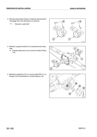 30-190 WB97S-2
3 - Nel caso siano state rimosse, montare le due boccole di
centraggio (8) e (9) utilizzando uno spintore.
Boccole: Loctite 542
4 - Montare i supporti anteriore (1) e posteriore (2) sull’as-
sale.
# Prestare attenzione a non rovinare l’anello O-Ring
(15).
5 - Montare lo spessore (10), un nuovo anello OR (11), la
flangia (12) di trasmissione e l’anello elastico (13).
RKZ05830
8 9
12
RKZ05840
1
2
RKZ05850
10
12
13
11
RIMOZIONI ED INSTALLAZIONI ASSALE ANTERIORE
 