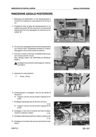 30-191WB97S-2
RIMOZIONE ASSALE POSTERIORE
1 - Abbassare gli stabilizzatori (1) del retroescavatore e
forzarli fino a sollevare le ruote posteriori (2) di circa 5
cm.
2 - Predisporre sotto al telaio del retroescavatore un ca-
valletto di sicurezza “A” alto circa 65 cm; far rientrare gli
stabilizzatori fino a far appoggiare la macchina sul ca-
valletto “A”.
3 - Persicurezza,appoggiarelabennadelretroescavatore
con il dorso a terra, mantenendo verticale il 2° braccio.
Appoggiare a terra anche la benna anteriore.
4 - Fermare il motore e scaricare completamente le pres-
sioni residue da tutti i circuiti.
(Per i dettagli, vedere «20. CONTROLLI E REGOLA-
ZIONI»).
Scollegare il cavodel terminalenegativo(--)dell’ac-
cumulatore.
5 - Asportare le ruote posteriori.
Ruota: 163 kg
6 - Contrassegnare e scollegare i tubi (3) dal cilindro di
sterzatura.
# Tappare i tubi ed i fori per evitare l’ingresso di im-
purità.
7 - Scollegare dall’assale tubi (4) dei freni di lavoro.
# Tappare i tubi ed i fori per evitare l’ingresso di im-
purità.
8 - Scollegare il cavo (5) di comando del freno di stazio-
namento e liberare il collare.
9 - Scollegare dall’assale posteriore l’albero cardanico (6).
10 - Scollegare il connettore del sensore del cilindro di ster-
zatura.
RKZA0960
1
2
A
1
RKZA0870
2 1
RKZA9230
A
RKZA9290
6
5
4
3
2
3
4
RIMOZIONI ED INSTALLAZIONI ASSALE POSTERIORE
 