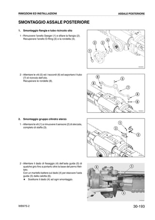 30-193WB97S-2
SMONTAGGIO ASSALE POSTERIORE
1. Smontaggio flangia e tubo ricircolo olio
1 - Rimuovere l’anello Seeger (1) e sfilare la flangia (2).
Recuperare l’anello O-Ring (3) e la rondella (4).
2 - Allentare le viti (5) ed i raccordi (6) ed asportare il tubo
(7) di ricircolo dell’olio.
Recuperare le rondelle (8).
2. Smontaggio gruppo cilindro sterzo
1 - Allentare le viti (1) e rimuovere il sensore (2) di sterzata,
completo di staffa (3).
2 - Allentare il dado di fissaggio (4) dell’asta guida (5) di
qualche giro fino a portarlo oltre la base del perno filet-
tato.
Con un martello battere sul dado (4) per staccare l’asta
guida (5) dalla calotta (6).
# Sostituire il dado (4) ad ogni smontaggio.
RKZ05050
1
2 3
4
RKZ06010
6
8
5
7
6
8
RKZ06020
3
1
2
RKZB0080
4
56
RIMOZIONI ED INSTALLAZIONI ASSALE POSTERIORE
 