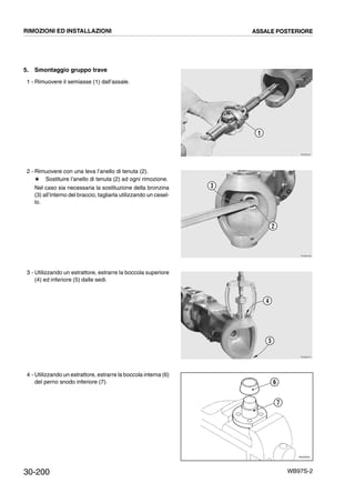 30-200 WB97S-2
5. Smontaggio gruppo trave
1 - Rimuovere il semiasse (1) dall’assale.
2 - Rimuovere con una leva l’anello di tenuta (2).
# Sostituire l’anello di tenuta (2) ad ogni rimozione.
Nel caso sia necessaria la sostituzione della bronzina
(3) all’interno del braccio, tagliarla utilizzando un cesel-
lo.
3 - Utilizzando un estrattore, estrarre la boccola superiore
(4) ed inferiore (5) dalle sedi.
4 - Utilizzando un estrattore, estrarre la boccola interna (6)
del perno snodo inferiore (7).
RKZB0251
1
RKZB0260
2
3
RKZB0270
4
5
RKZ05250
6
7
RIMOZIONI ED INSTALLAZIONI ASSALE POSTERIORE
 