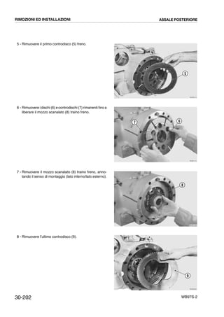 30-202 WB97S-2
5 - Rimuovere il primo controdisco (5) freno.
6 - Rimuovere i dischi (6) e controdischi (7) rimanenti fino a
liberare il mozzo scanalato (8) traino freno.
7 - Rimuovere il mozzo scanalato (8) traino freno, anno-
tando il senso di montaggio (lato interno/lato esterno).
8 - Rimuovere l’ultimo controdisco (9).
RKZB0310
5
RKZB1310
7 6
RKZB1320
8
RKZB0320
9
RIMOZIONI ED INSTALLAZIONI ASSALE POSTERIORE
 