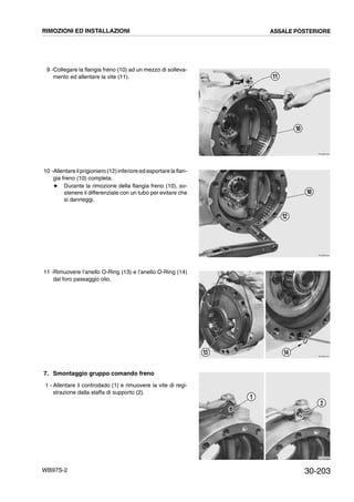 30-203WB97S-2
9 -Collegare la flangia freno (10) ad un mezzo di solleva-
mento ed allentare la vite (11).
10 -Allentareilprigioniero (12)inferiore edasportare la flan-
gia freno (10) completa.
# Durante la rimozione della flangia freno (10), so-
stenere il differenziale con un tubo per evitare che
si danneggi.
11 -Rimuovere l’anello O-Ring (13) e l’anello O-Ring (14)
dal foro passaggio olio.
7. Smontaggio gruppo comando freno
1 - Allentare il controdado (1) e rimuovere la vite di regi-
strazione dalla staffa di supporto (2).
RKZB0330
11
10
RKZB0340
10
12
RKZB4970
13 14
RKZB4980
1
2
RIMOZIONI ED INSTALLAZIONI ASSALE POSTERIORE
 