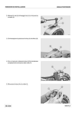 30-204 WB97S-2
2 -Allentare la vite (3) di fissaggio leva (4) e rimuovere la
rondella (5).
3 -Contrassegnare la posizione tra leva (4) ed albero (6).
4 -Con un mazzuolo, sollevare la leva (4) fino ad allentare
completamente la tensione della molla (7).
5 -Rimuovere la leva (4) e la molla (7).
RKZB0400
3
5
4
RKZB1330
6
4
RKZB1340
4
7
RKZB1350
7
4
RIMOZIONI ED INSTALLAZIONI ASSALE POSTERIORE
 