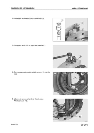30-205WB97S-2
6 - Rimuovere la rondella (8) ed il distanziale (9).
7 - Rimuovere le viti (10) ed asportare la staffa (2).
8 - Contrassegnare la posizione tra la camma (11) e la vite
(12).
9 - Liberare la camma svitando la vite d’arresto.
Allentare la vite (12).
RKZB4990
9
8
RKZB0420
2
10
RKZB5010
11
12
RKZB0440
12
RIMOZIONI ED INSTALLAZIONI ASSALE POSTERIORE
 