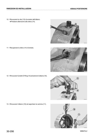 30-206 WB97S-2
10 - Rimuovere la vite (13) di arresto dell’albero.
#Prestare attenzione alla sfera (14).
11 - Recuperare la sfera (14) d’arresto.
12 - Rimuovere l’anelloO-Ring(15)edestrarrel’albero(16).
13 - Rimuovere l’albero (16) ed asportare la camma (11).
RKZB0450
13
RKZB0460
14
RKZB0470
15
16
RKZB0480
16
11
RIMOZIONI ED INSTALLAZIONI ASSALE POSTERIORE
 