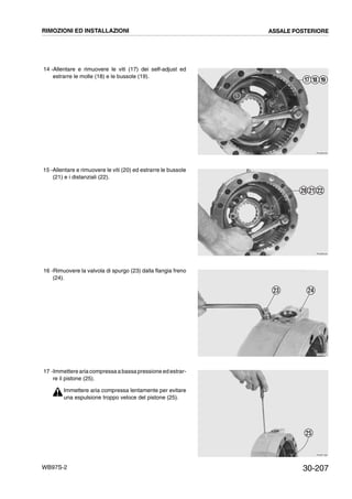 30-207WB97S-2
14 -Allentare e rimuovere le viti (17) dei self-adjust ed
estrarre le molle (18) e le bussole (19).
15 -Allentare e rimuovere le viti (20) ed estrarre le bussole
(21) e i distanziali (22).
16 -Rimuovere la valvola di spurgo (23) dalla flangia freno
(24).
17 -Immettere aria compressa a bassa pressione ed estrar-
re il pistone (25).
Immettere aria compressa lentamente per evitare
una espulsione troppo veloce del pistone (25).
RKZB0490
17 18 19
RKZB0500
20 21 22
RKZB0510
23 24
RKZB1380
25
RIMOZIONI ED INSTALLAZIONI ASSALE POSTERIORE
 