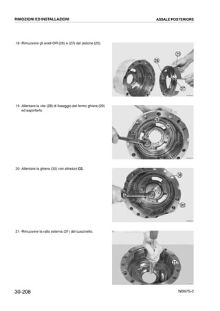 30-208 WB97S-2
18 -Rimuovere gli aneli OR (26) e (27) dal pistone (25).
19 -Allentare la vite (28) di fissaggio del fermo ghiera (29)
ed asportarlo.
20 -Allentare la ghiera (30) con attrezzo D2.
21 -Rimuovere la ralla esterna (31) del cuscinetto.
RKZB0520
26
25
27
RKZB0530
28
29
RKZB0550
30
D2
RKZB0560
31
RIMOZIONI ED INSTALLAZIONI ASSALE POSTERIORE
 