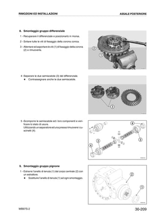 30-209WB97S-2
8. Smontaggio gruppo differenziale
1 - Recuperare il differenziale e posizionarlo in morsa.
2 - Svitare tutte le viti di fissaggio della corona conica.
3 - Allentare ed asportare le viti(1)difissaggio della corona
(2) e rimuoverla.
4 -Separare le due semiscatole (3) del differenziale.
# Contrassegnare anche le due semiscatole.
5 -Scomporre le semiscatole ed i loro componenti e veri-
ficare lo stato di usura.
Utilizzandounseparatoreedunapressarimuovereicu-
scinetti (4).
9. Smontaggio gruppo pignone
1 - Estrarre l’anello di tenuta (1) dal corpo centrale (2) con
un estrattore.
# Sostituire l’anello di tenuta (1) ad ogni smontaggio.
RKZB0570
1
2
RKZB0580
3
RKZ06140
4
3
4
3
RKZ05160
2
1
RIMOZIONI ED INSTALLAZIONI ASSALE POSTERIORE
 