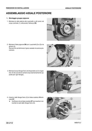 30-212 WB97S-2
ASSEMBLAGGIO ASSALE POSTERIORE
1. Montaggio gruppo pignone
1 - Montare le ralle esterne dei cuscinetti a rulli conici nel
corpo centrale (1) utilizzando l’attrezzo D5.
2 - Montare il falso pignone D6 con i cuscinetti (2) e (3) e la
ghiera (4).
Serrare fino ad eliminare il gioco assiale ma senza pre-
caricare.
3 -Montare le due flange freno (5) fissandole con le rispet-
tive viti (6) (avvitarne almeno due diametralmente op-
poste per ogni flangia).
4 - Inserire nelle flange freno (5) la falsa scatola differen-
ziale D7.
# Verificare che la falsa scatola D7 sia inserita in en-
trambe le sedi delle flange freno (5).
RKZB0650
D5
1
RKZB0660
D6
2 3 4
RKZB0670
6
5
RKZB0680
5
D7
RIMOZIONI ED INSTALLAZIONI ASSALE POSTERIORE
 