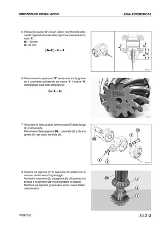 30-213WB97S-2
5 -Rilevare la quota “A” con un calibro di profondità utiliz-
zando l’apposito foro del falsopignone ecalcolare la mi-
sura “X”.
B= 100 mm
C= 50 mm
(A+C) - B= X
6 -Determinare lo spessore “S” necessario tra il pignone
ed il cuscinetto sottraendo dal valore “X” il valore “N”
stampigliato sulla testa del pignone.
S= X – N
7 -Smontare la falsa scatola differenziale D7 dalle flange
(5) e rimuoverle.
Rimuovere il falso pignone D6, i cuscinetti (2) e (3) e la
ghiera (4) dal corpo centrale (1).
8 -Inserire sul pignone (7) lo spessore (8) adatto con lo
smusso rivolto verso l’ingranaggio.
Montare il cuscinetto (2) sul pignone (7) utilizzando una
pressa e lo spintore D8 fino a mandarlo in battuta.
Montare sul pignone gli spessori ed un nuovo distan-
ziale elastico.
RKZ05070
X
CB
A
RKZB1530
NN
RKZ051002
4
3
D6
D7
RKZB0690
D8 2
8
7
RIMOZIONI ED INSTALLAZIONI ASSALE POSTERIORE
 