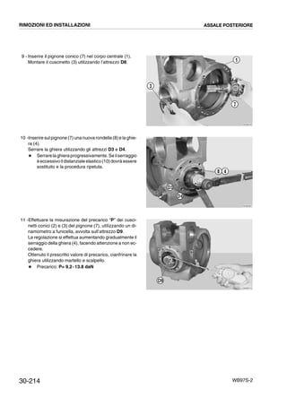 30-214 WB97S-2
9 - Inserire il pignone conico (7) nel corpo centrale (1).
Montare il cuscinetto (3) utilizzando l’attrezzo D8.
10 -Inserire sul pignone (7) una nuova rondella (8) e la ghie-
ra (4).
Serrare la ghiera utilizzando gli attrezzi D3 e D4.
# Serrarelaghieraprogressivamente.Seilserraggio
èeccessivo ildistanziale elastico(10)dovrà essere
sostituito e la procedura ripetuta.
11 -Effettuare la misurazione del precarico “P” dei cusci-
netti conici (2) e (3) del pignone (7), utilizzando un di-
namometro a funicella, avvolta sull’attrezzo D9.
La regolazione si effettua aumentando gradualmente il
serraggio della ghiera (4), facendo attenzione a non ec-
cedere.
Ottenuto il prescritto valore di precarico, cianfrinare la
ghiera utilizzando martello e scalpello.
# Precarico: P= 9.2¸13.8 daN
RKZB0700
3
1
7
RKZB0601
8
D3
D4
4
RKZB0710
D9
RIMOZIONI ED INSTALLAZIONI ASSALE POSTERIORE
 
