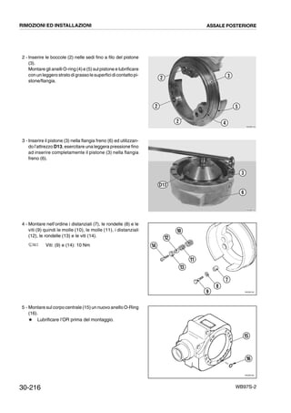30-216 WB97S-2
2 - Inserire le boccole (2) nelle sedi fino a filo del pistone
(3).
Montare gli anelli O-ring (4)e (5) sul pistone e lubrificare
conun leggero stratodigrassolesuperficidicontattopi-
stone/flangia.
3 - Inserire il pistone (3) nella flangia freno (6) ed utilizzan-
do l’attrezzo D13, esercitare una leggera pressione fino
ad inserire completamente il pistone (3) nella flangia
freno (6).
4 - Montare nell’ordine i distanziali (7), le rondelle (8) e le
viti (9) quindi le molle (10), le molle (11), i distanziali
(12), le rondelle (13) e le viti (14).
Viti: (9) e (14): 10 Nm
5 - Montare sul corpo centrale (15) un nuovo anello O-Ring
(16).
# Lubrificare l’OR prima del montaggio.
RKZB0740
2
2
2 4
5
3
RKZB0750
D13
3
6
RKZ06150
10
12
14
13
11
7
8
9
RKZ06160
15
16
RIMOZIONI ED INSTALLAZIONI ASSALE POSTERIORE
 