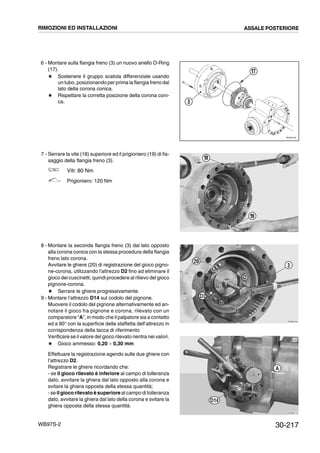 30-217WB97S-2
6 - Montare sulla flangia freno (3) un nuovo anello O-Ring
(17).
# Sostenere il gruppo scatola differenziale usando
un tubo, posizionando per prima la flangia freno dal
lato della corona conica.
# Rispettare la corretta posizione della corona coni-
ca.
7 - Serrare la vite (18) superiore ed il prigioniero (19) di fis-
saggio della flangia freno (3).
Viti: 80 Nm
Prigioniero: 120 Nm
8 - Montare la seconda flangia freno (3) dal lato opposto
alla corona conica con la stessa procedura della flangia
freno lato corona.
Avvitare le ghiere (20) di registrazione del gioco pigno-
ne-corona, utilizzando l’attrezzo D2 fino ad eliminare il
gioco dei cuscinetti, quindi procedere al rilievo del gioco
pignone-corona.
# Serrare le ghiere progressivamente.
9 - Montare l’attrezzo D14 sul codolo del pignone.
Muovere il codolo del pignone alternativamente ed an-
notare il gioco fra pignone e corona, rilevato con un
comparatore “A”, in modo che il palpatore sia a contatto
ed a 90° con la superficie della staffetta dell’attrezzo in
corrispondenza della tacca di riferimento
Verificare se il valore del gioco rilevato rientra nei valori.
# Gioco ammesso: 0,20 ¸ 0,30 mm
Effettuare la registrazione agendo sulle due ghiere con
l’attrezzo D2.
Registrare le ghiere ricordando che:
- se il gioco rilevato è inferiore al campo di tolleranza
dato, avvitare la ghiera dal lato opposto alla corona e
svitare la ghiera opposta della stessa quantità;
- se il giocorilevato è superiore al campo di tolleranza
dato, avvitare la ghiera dal lato della corona e svitare la
ghiera opposta della stessa quantità.
RKZ05190
17
3
RKZB1390
18
19
RKZB0760
20
3
D2
RKZB0770
D14
A
RIMOZIONI ED INSTALLAZIONI ASSALE POSTERIORE
 