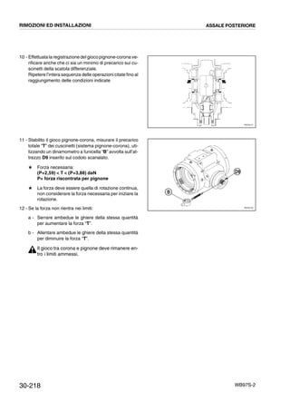 30-218 WB97S-2
10 - Effettuatala registrazionedel gioco pignone-corona ve-
rificare anche che ci sia un minimo di precarico sui cu-
scinetti della scatola differenziale.
Ripetere l’intera sequenza delle operazioni citate fino al
raggiungimento delle condizioni indicate
11 - Stabilito il gioco pignone-corona, misurare il precarico
totale “T” dei cuscinetti (sistema pignone-corona), uti-
lizzando un dinamometro a funicella “B” avvolta sull’at-
trezzo D9 inserito sul codolo scanalato.
# Forza necessaria:
(P+2,59)  T  (P+3,88) daN
P= forza riscontrata per pignone
# La forza deve essere quella di rotazione continua,
non considerare la forza necessaria per iniziare la
rotazione.
12 - Se la forza non rientra nei limiti:
a - Serrare ambedue le ghiere della stessa quantità
per aumentare la forza “T”.
b - Allentare ambedue le ghiere della stessa quantità
per diminuire la forza “T”.
Il gioco tra corona e pignone deve rimanere en-
tro i limiti ammessi.
RKZ05110
RKZ05120
B
D9
RIMOZIONI ED INSTALLAZIONI ASSALE POSTERIORE
 
