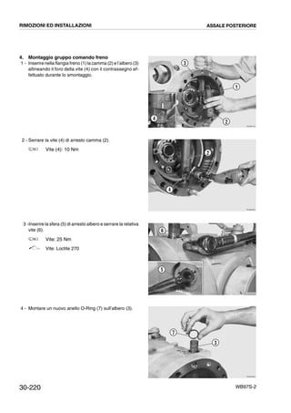 30-220 WB97S-2
4. Montaggio gruppo comando freno
1 - Inserire nella flangia freno (1) la camma (2) e l’albero (3)
allineando il foro della vite (4) con il contrassegno ef-
fettuato durante lo smontaggio.
2 - Serrare la vite (4) di arresto camma (2).
Vite (4): 10 Nm
3 -Inserire la sfera (5) di arresto albero e serrare la relativa
vite (6).
Vite: 25 Nm
Vite: Loctite 270
4 - Montare un nuovo anello O-Ring (7) sull’albero (3).
RKZB0790
3
4
2
1
RKZB0820
2
4
RKZB0830
6
5
RKZB0840
7
3
RIMOZIONI ED INSTALLAZIONI ASSALE POSTERIORE
 