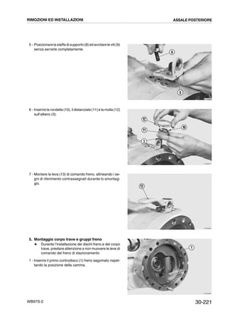 30-221WB97S-2
5 - Posizionare la staffa di supporto (8) ed avvitare le viti (9)
senza serrarle completamente.
6 - Inserire la rondella (10), il distanziale (11)e la molla (12)
sull’albero (3).
7 - Montare la leva (13) di comando freno, allineando i se-
gni di riferimento contrassegnati durante lo smontag-
gio.
5. Montaggio corpo trave e gruppi freno
# Durante l’installazione dei dischi freno e del corpo
trave, prestare attenzione a non muovere le leve di
comando del freno di stazionamento
1 - Inserire il primo controdisco (1) freno sagomato rispet-
tando la posizione della camma.
RKZB0850
9
8
RKZB0870
10
12
3
11
RKZB0880
13
RKZB0890
1
RIMOZIONI ED INSTALLAZIONI ASSALE POSTERIORE
 