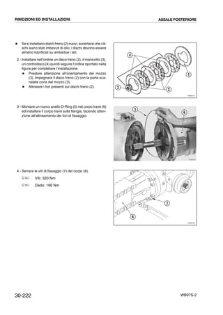 30-222 WB97S-2
# Se si installano dischi freno (2) nuovi, accertarsi che i di-
schi siano stati imbevuti di olio; i dischi devono essere
almeno lubrificati su ambedue i lati.
2 - Installare nell’ordine un disco freno (2), il manicotto (3),
un controdisco (4) quindi seguire l’ordine riportato nella
figura per completare l’installazione.
# Prestare attenzione all’orientamento del mozzo
(3). Impegnare il disco freno (2) con la parte sca-
nalate corta del mozzo (3).
# Allineare i fori presenti sui dischi freno (2).
3 - Montare un nuovo anello O-Ring (5) nel corpo trave (6)
ed installare il corpo trave sulla flangia, facendo atten-
zione all’allineamento dei fori di fissaggio.
4 - Serrare le viti di fissaggio (7) del corpo (6).
Viti: 320 Nm
Dado: 190 Nm
RKZ06170
4
2
1
3
RKZB0300
5
6
RKZ06180
6
7
RIMOZIONI ED INSTALLAZIONI ASSALE POSTERIORE
 