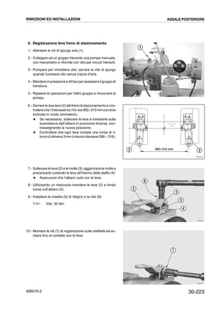 30-223WB97S-2
6. Registrazione leve freno di stazionamento
1- Allentare le viti di spurgo aria (1).
2 - Collegare ad un gruppo frenante una pompa manuale,
con manometro e rifornita con olio per circuiti frenanti.
3 - Pompare per immettere olio; serrare la vite di spurgo
quando fuoriesce olio senza tracce d’aria.
4 - Mandare in pressione a40 barperassestare ilgruppodi
frenatura.
5 - Ripetere le operazioni per l’altro gruppo e rimuovere la
pompa.
6 - Serrare le due leve (2) delfreno di stazionamento e con-
trollareche l’interasse tra iforisia 300¸310 mmcon leve
inclinate in modo simmetrico.
# Se necessario, sollevare le leve e innestarle sulla
scanalatura dell’albero in posizione diversa, con-
trassegnando la nuova posizione.
# Controllare che ogni leva compia una corsa di ri-
tornodi almeno 3 mm (misurainterasse 306 ¸316).
7 - Sollevare le leve (2) e le molle (3); agganciare le molle e
precaricarle ruotando le leve all’interno delle staffe (4).
# Assicurarsi che l’albero ruoti con le leve.
8 - Utilizzando un mazzuolo mandare le leve (2) a fondo
corsa sull’albero (4).
9 - Installare la rosetta (5) di ritegno e la vite (6).
Vite: 35 Nm
10 - Montare le viti (7) di registrazione sulle staffette ed av-
vitare fino al contatto con le leve.
RKAB5171
1
RKZ06190
2 2300Ϭ310 mm
RKZB0950
2
6
5
3
4
RKZB0970
7
RIMOZIONI ED INSTALLAZIONI ASSALE POSTERIORE
 