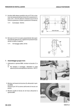 30-224 WB97S-2
11 - Avvitare della stessa quantità le due viti (7) fino a rien-
trare nel campo previsto per le leve (2) in posizione di ri-
poso: 310 ¸ 315 mm (devono rimanere circa 3 mm di
corsa tra posizione di riposo e posizione di frenatura).
Controdado: 190 Nm
12 - Nel caso le viti (7) non siano perpendicolari alla super-
ficie laterale delle leve (2), registrarne la posizione spo-
stando la staffa di supporto.
Viti fissaggio staffa: 25 Nm
7. Assemblaggio gruppo trave
1 - Utilizzando lo spintore D15, montare la boccola (1) e
(2).
# Per facilitare il montaggio, raffreddare la pista
esterna (5) ad una temperatura inferiore a --100 °C.
2 -Montare nel braccio la bronzina (3) utilizzando lo spin-
tore D16.
Riempire per 3/4 la camera dell’anello di tenuta con
grasso.
3 - Montare l’anello di tenuta (4) nel trave utilizzando lo
spintore D17.
RKZ06200
2 2
310Ϭ315 mm
RKZ06210
90°
2
7
RKZB0991
1
2
D15
RKZB1001
3 4
D17D16
RIMOZIONI ED INSTALLAZIONI ASSALE POSTERIORE
 