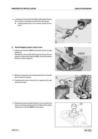 30-225WB97S-2
4 - Lubrificarelaboccola(3)ed illabbrodell’anelloditenuta
(4) e inserire il semiasse (5) all’interno del braccio.
# Prestare attenzione a non rovinare l’anello di tenu-
ta (4).
8. Assemblaggio gruppo mozzo ruota
1 - Utilizzandolo spintoreD18,inserirelabronzina (1)nella
calotta (2).
Riempire la camera dell’anello di tenuta (3) per 3/4 con
grasso e, utilizzando lo spintore D19, montare l’anellodi
tenuta (3) nella calotta (2).
2 - Montare lo spessore (4) ed ingrassare bene le sedi dei
perni snodo con grasso.
3 - Posizionare la molla a tazza (5) e lo spessore (4) sulle
sedi perni snodo.
4 - Posizionare ilperno snodo inferiore (1)su di un banco di
lavoro e montare la pista interna (2) della rotula sferica
utilizzando lo spintore D20 ed una pressa.
RKZB0250
5
RKZB1011
31
2
D18 D19
RKZB1400
5
4
RKZ05720
2
1
RIMOZIONI ED INSTALLAZIONI ASSALE POSTERIORE
 